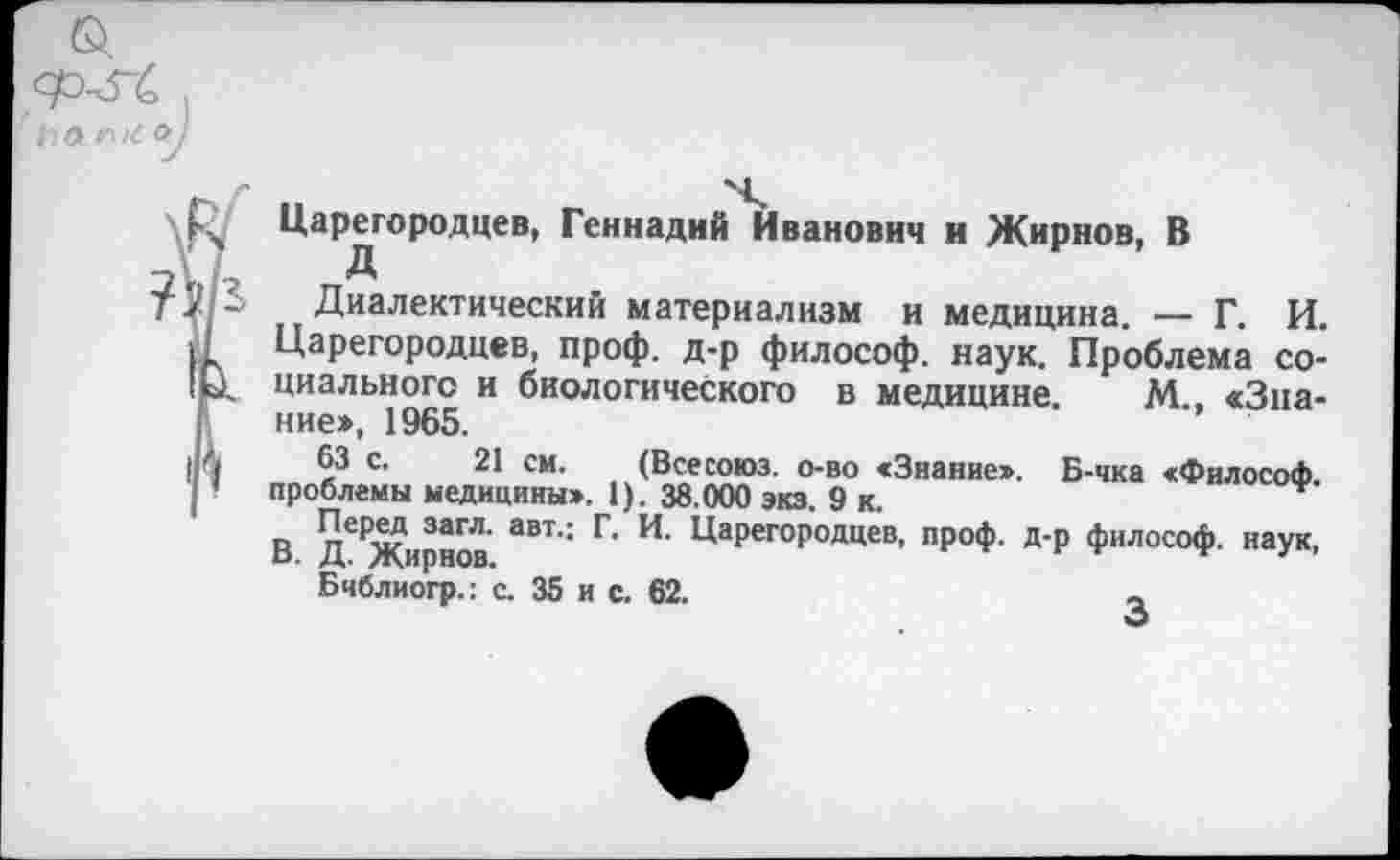 ﻿Ь Л и о
Царегородцев, Геннадий Иванович и Жирнов, В
Диалектический материализм и медицина. — Г. И. Царегородцев, проф. д-р философ, наук. Проблема социального и биологического в медицине М «Знание:», 1965.
63 с. 21 си. (Всесоюз. о-во «Знание». Б-чка «Философ, проблемы медицины». 1). 38.000 экз. 9 к.
В Д^Жирнов ЯВТ' Г' ЦаРегоРодцев> проф. д-р философ, наук, Бчблиогр.: с. 35 и с. 62.